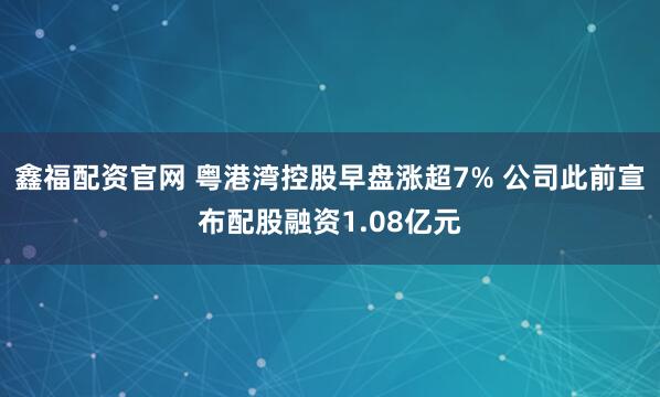 鑫福配资官网 粤港湾控股早盘涨超7% 公司此前宣布配股融资1.08亿元