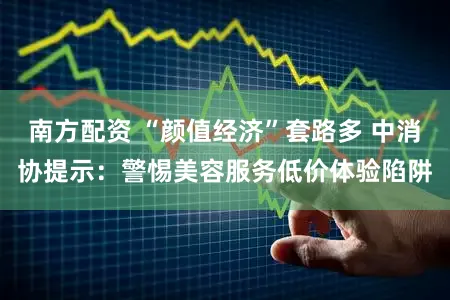 南方配资 “颜值经济”套路多 中消协提示：警惕美容服务低价体验陷阱