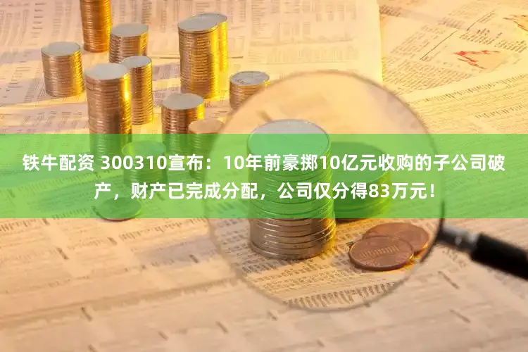 铁牛配资 300310宣布：10年前豪掷10亿元收购的子公司破产，财产已完成分配，公司仅分得83万元！