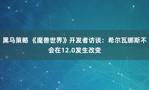 黑马策略 《魔兽世界》开发者访谈：希尔瓦娜斯不会在12.0发生改变
