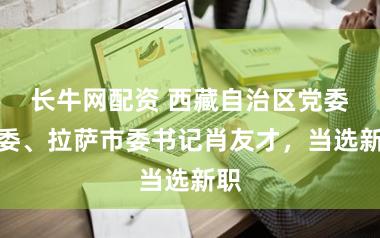 长牛网配资 西藏自治区党委常委、拉萨市委书记肖友才，当选新职