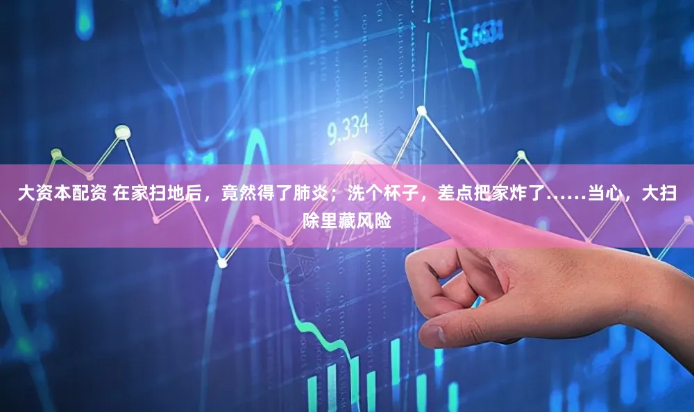 大资本配资 在家扫地后，竟然得了肺炎；洗个杯子，差点把家炸了……当心，大扫除里藏风险