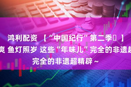 鸿利配资 【“中国纪行”第二季㉑】英歌飒爽 鱼灯照岁 这些“年味儿”完全的非遗超精辟～