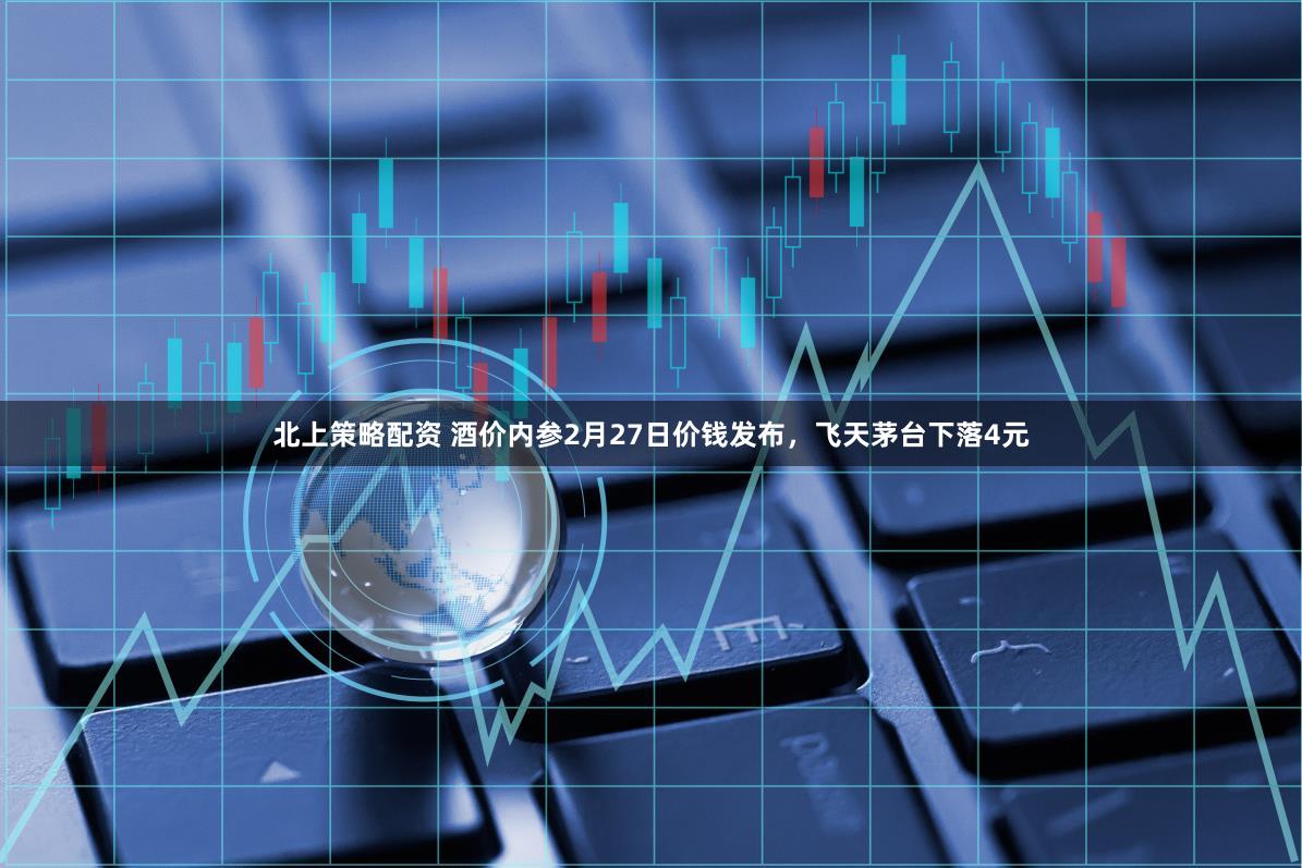 北上策略配资 酒价内参2月27日价钱发布，飞天茅台下落4元