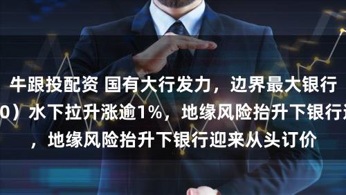 牛跟投配资 国有大行发力，边界最大银行ETF（512800）水下拉升涨逾1%，地缘风险抬升下银行迎来从头订价