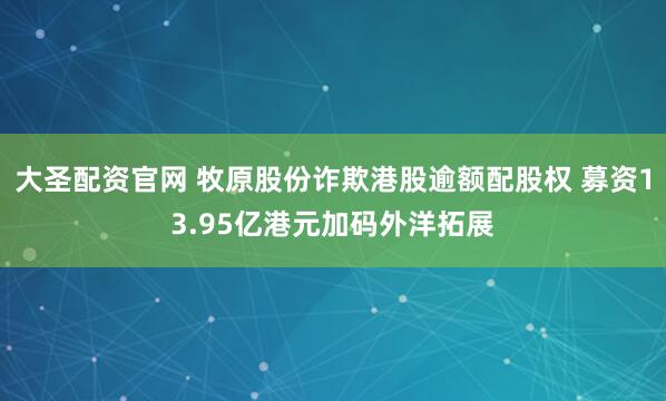 大圣配资官网 牧原股份诈欺港股逾额配股权 募资13.95亿港元加码外洋拓展