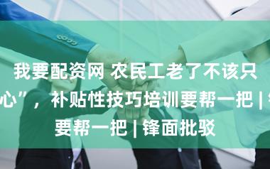 我要配资网 农民工老了不该只可“出死心”，补贴性技巧培训要帮一把 | 锋面批驳