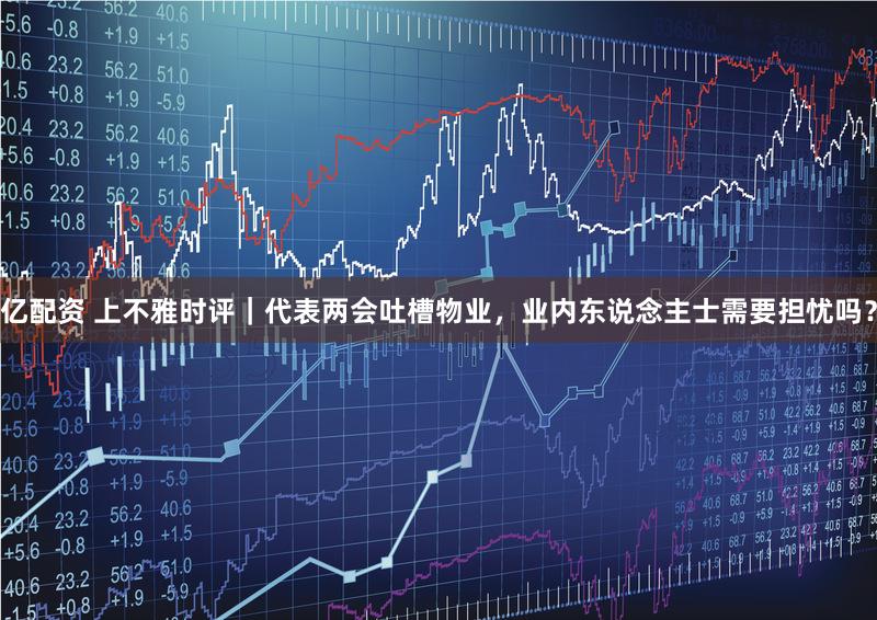 亿配资 上不雅时评｜代表两会吐槽物业，业内东说念主士需要担忧吗？