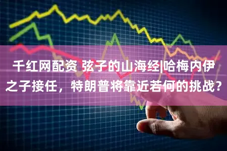 千红网配资 弦子的山海经|哈梅内伊之子接任，特朗普将靠近若何的挑战？