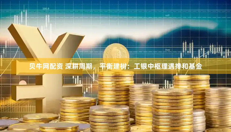 贝牛网配资 深耕周期，平衡建树：工银中枢理遇搀和基金
