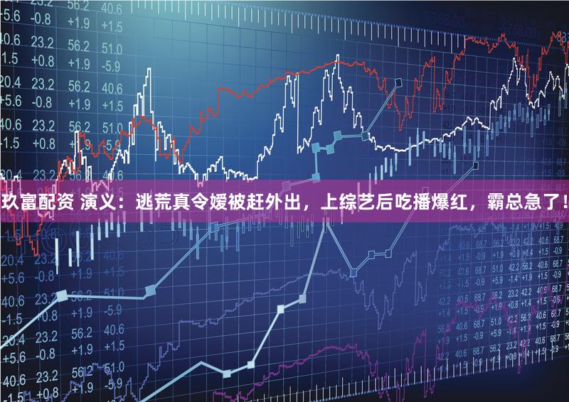 玖富配资 演义：逃荒真令嫒被赶外出，上综艺后吃播爆红，霸总急了！