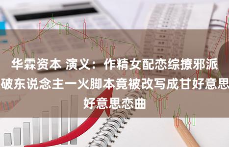华霖资本 演义：作精女配恋综撩邪派，家破东说念主一火脚本竟被改写成甘好意思恋曲
