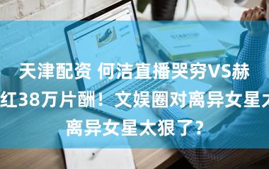 天津配资 何洁直播哭穷VS赫子铭翻红38万片酬！文娱圈对离异女星太狠了？