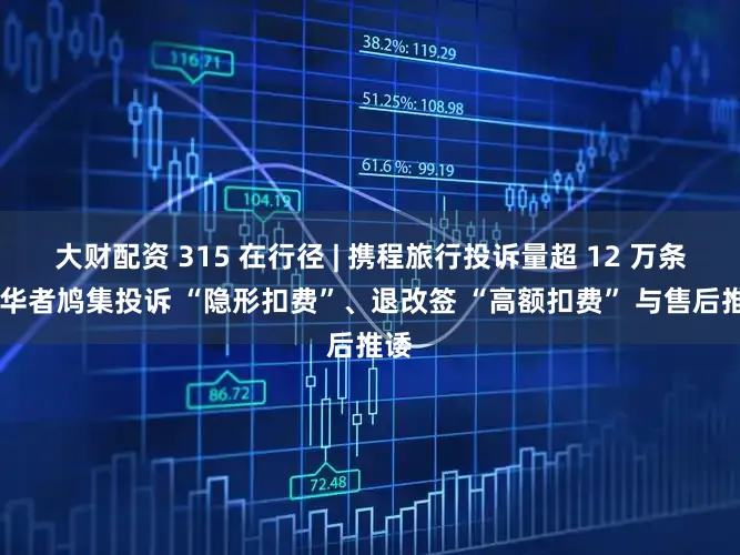 大财配资 315 在行径 | 携程旅行投诉量超 12 万条 奢华者鸠集投诉 “隐形扣费”、退改签 “高额扣费” 与售后推诿