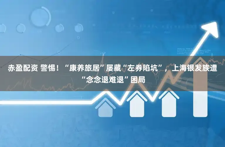赤盈配资 警惕！“康养旅居”屡藏“左券陷坑”，上海银发族遭“念念退难退”困局
