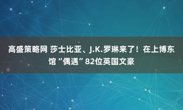 高盛策略网 莎士比亚、J.K.罗琳来了！在上博东馆“偶遇”82位英国文豪