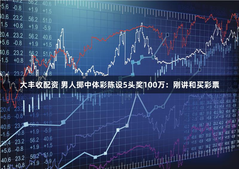 大丰收配资 男人掷中体彩陈设5头奖100万：刚讲和买彩票