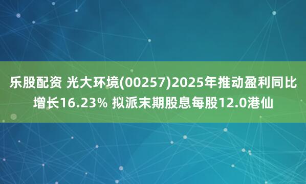 乐股配资 光大环境(00257)2025年推动盈利同比增长16.23% 拟派末期股息每股12.0港仙