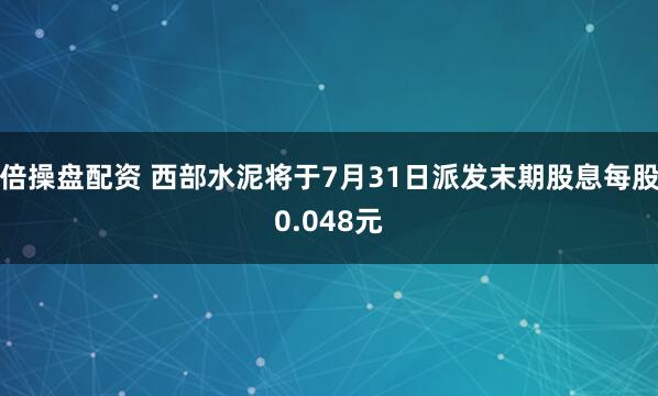 倍操盘配资 西部水泥将于7月31日派发末期股息每股0.048元