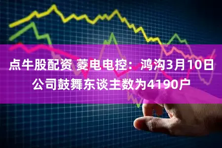点牛股配资 菱电电控：鸿沟3月10日公司鼓舞东谈主数为4190户