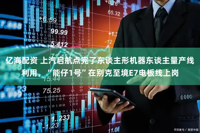 亿海配资 上汽启航点完了东谈主形机器东谈主量产线利用，“能仔1号”在别克至境E7电板线上岗