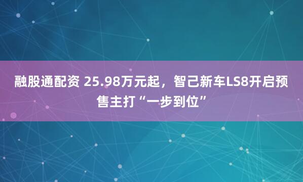 融股通配资 25.98万元起，智己新车LS8开启预售主打“一步到位”