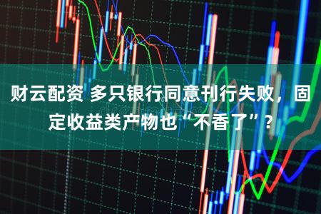 财云配资 多只银行同意刊行失败，固定收益类产物也“不香了”？