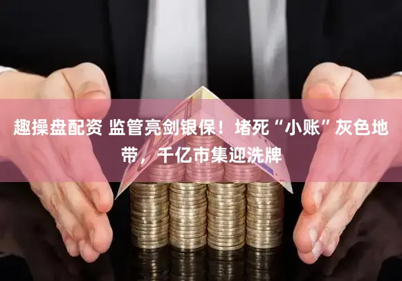 趣操盘配资 监管亮剑银保！堵死“小账”灰色地带，千亿市集迎洗牌
