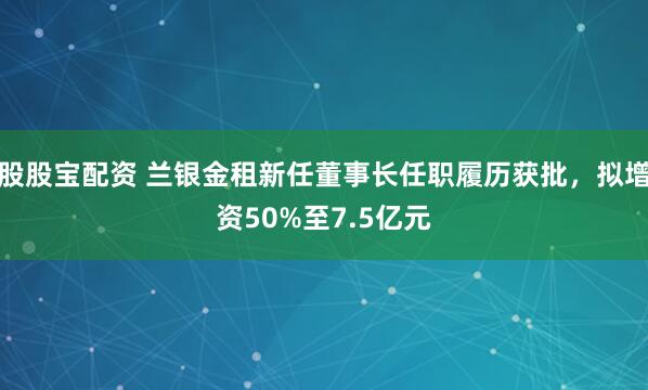 股股宝配资 兰银金租新任董事长任职履历获批，拟增资50%至7.5亿元
