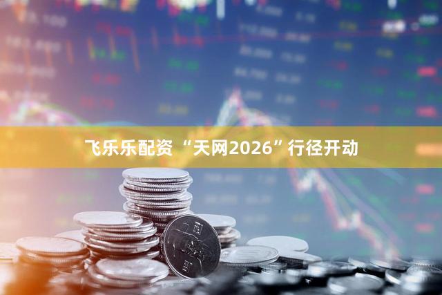 飞乐乐配资 “天网2026”行径开动