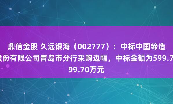 鼎信金股 久远银海（002777）：中标中国缔造银行股份有限公司青岛市分行采购边幅，中标金额为599.70万元
