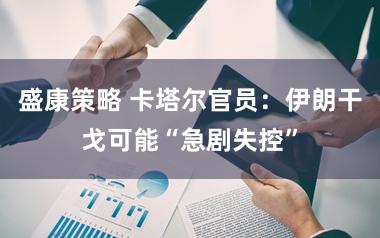盛康策略 卡塔尔官员：伊朗干戈可能“急剧失控”