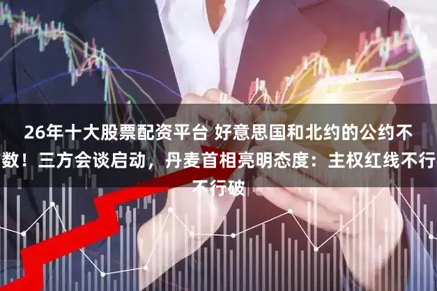 26年十大股票配资平台 好意思国和北约的公约不作数！三方会谈启动，丹麦首相亮明态度：主权红线不行破