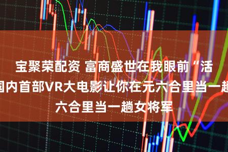 宝聚荣配资 富商盛世在我眼前“活”了！国内首部VR大电影让你在元六合里当一趟女将军