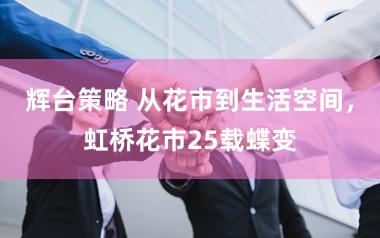 辉台策略 从花市到生活空间，虹桥花市25载蝶变