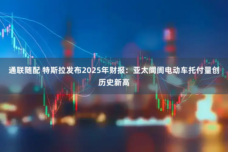 通联随配 特斯拉发布2025年财报：亚太阛阓电动车托付量创历史新高